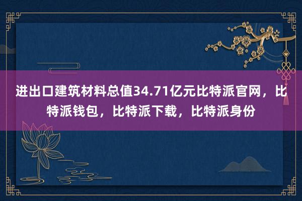 进出口建筑材料总值34.71亿元比特派官网，比特派钱包，比特派下载，比特派身份