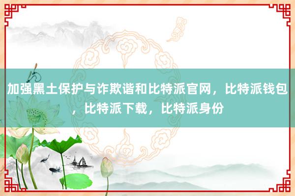 加强黑土保护与诈欺谐和比特派官网，比特派钱包，比特派下载，比特派身份