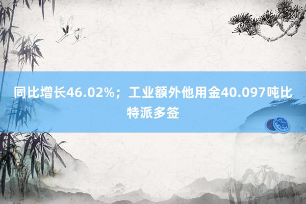 同比增长46.02%；工业额外他用金40.097吨比特派多签