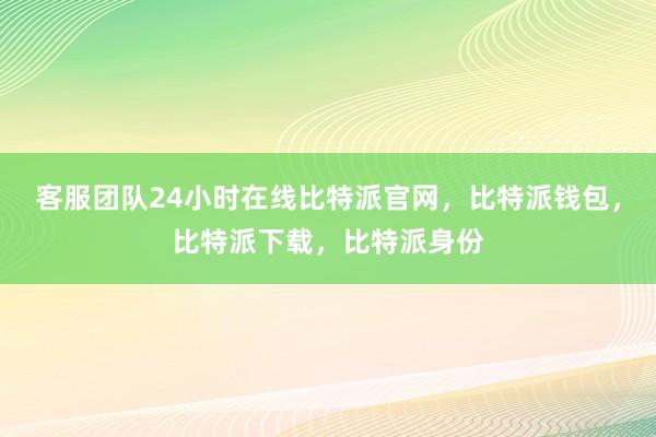 客服团队24小时在线比特派官网，比特派钱包，比特派下载，比特派身份