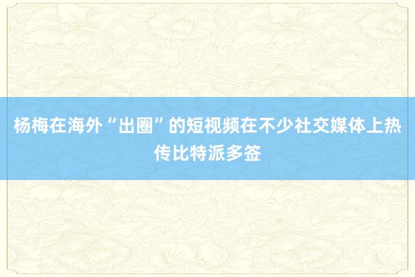 杨梅在海外“出圈”的短视频在不少社交媒体上热传比特派多签