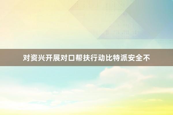 对资兴开展对口帮扶行动比特派安全不