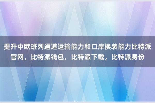 提升中欧班列通道运输能力和口岸换装能力比特派官网，比特派钱包，比特派下载，比特派身份