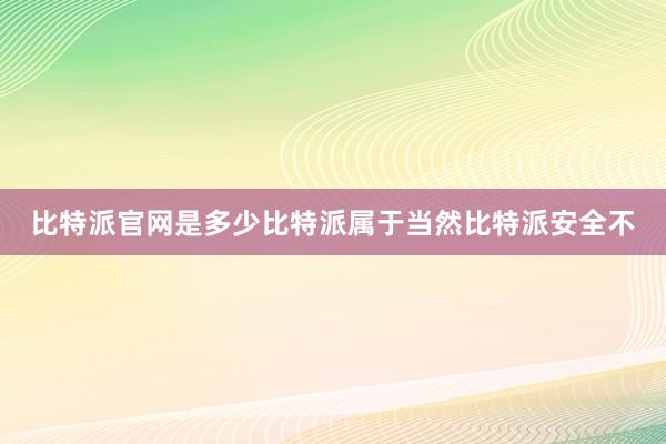 比特派官网是多少比特派属于当然比特派安全不