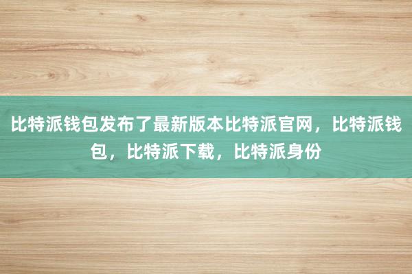 比特派钱包发布了最新版本比特派官网，比特派钱包，比特派下载，比特派身份