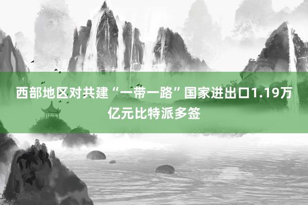 西部地区对共建“一带一路”国家进出口1.19万亿元比特派多签