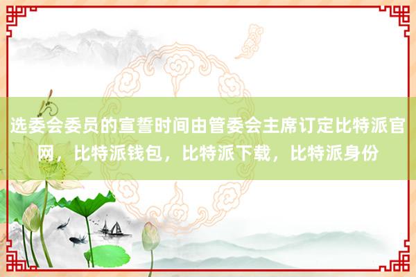 选委会委员的宣誓时间由管委会主席订定比特派官网，比特派钱包，比特派下载，比特派身份