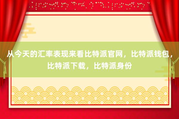 从今天的汇率表现来看比特派官网，比特派钱包，比特派下载，比特派身份