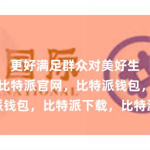 更好满足群众对美好生活的需要比特派官网，比特派钱包，比特派下载，比特派身份